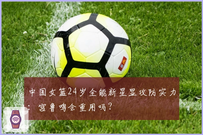 中国女篮24岁全能新星显攻防实力：宫鲁鸣会重用吗？