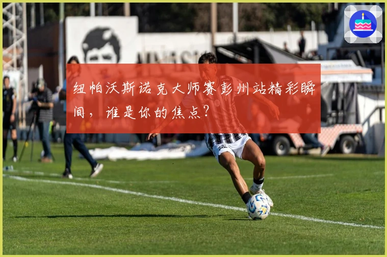 纽帕沃斯诺克大师赛彭州站精彩瞬间，谁是你的焦点？