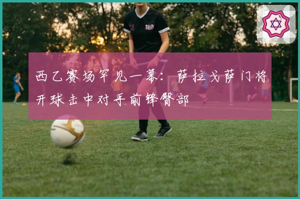 西乙赛场罕见一幕：萨拉戈萨门将开球击中对手前锋臀部