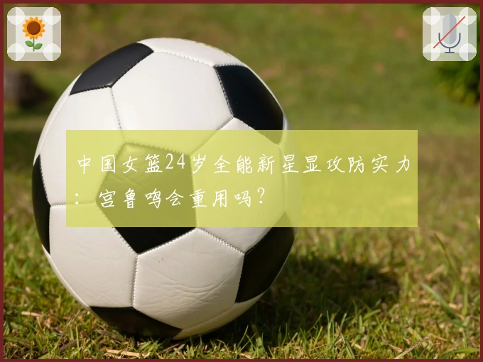 中国女篮24岁全能新星显攻防实力：宫鲁鸣会重用吗？
