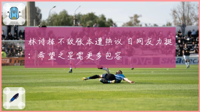 林诗栋不敌张本遭热议 日网友力挺:希望之星需更多包容