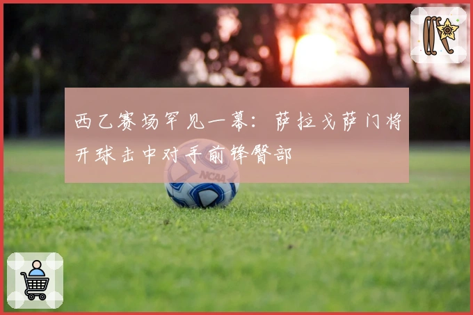 西乙赛场罕见一幕：萨拉戈萨门将开球击中对手前锋臀部