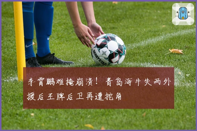 李霄鹏难掩崩溃！青岛海牛失两外援后王牌后卫再遭挖角