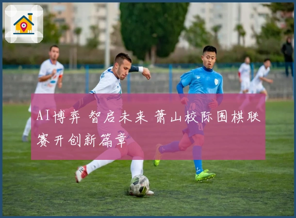 AI博弈 智启未来 萧山校际围棋联赛开创新篇章