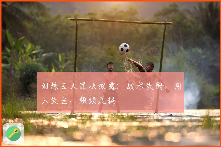 刘炜五大罪状披露：战术失衡，用人失当，频频甩锅